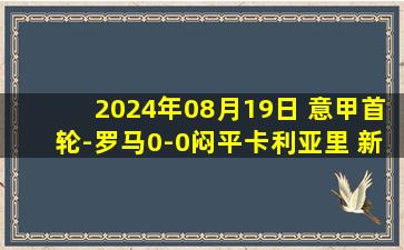 2024年08月19日 意甲首轮-罗马0-0闷平卡利亚里 新赛季首轮至今7场比赛6场平局